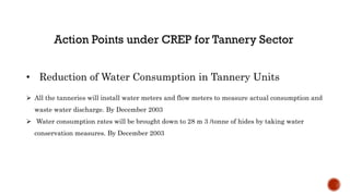 • Reduction of Water Consumption in Tannery Units
 All the tanneries will install water meters and flow meters to measure actual consumption and
waste water discharge. By December 2003
 Water consumption rates will be brought down to 28 m 3 /tonne of hides by taking water
conservation measures. By December 2003
 