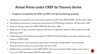  Deployment of qualified and well trained staff for O & M of the ETPs/CETPs. By December 2003
 Installation of automatic monitoring instruments by CETPs/large tanneries. By December 2003
 Separate Energy meters for ETPs/CETPs By December 2003
 Replacement of open anaerobic lagoons with cleaner technology options will be implemented By
December 2005
 Implementation of guidelines developed by CPCB for Health & Safety of worker employed in the
industry / ETP/ CETP.
 All large tannery units (processing more than 5 tonne/day of hides/skins) will undertake
Environmental Auditing on annual basis. By June 2004
 Modification/up-gradation of the CETPs/ETPs wherever necessary will be taken up by tannery
units and CETP management By December 2005
• Compliance of standards All CETPs and ETPs will take the following measures:
 