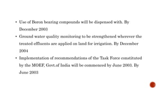 • Use of Boron bearing compounds will be dispensed with. By
December 2003
• Ground water quality monitoring to be strengthened wherever the
treated effluents are applied on land for irrigation. By December
2004
• Implementation of recommendations of the Task Force constituted
by the MOEF, Govt.of India will be commenced by June 2003. By
June 2003
 
