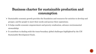 Business charter for sustainable production and
consumption
 Sustainable economic growth provides the foundation and resources for societies to develop and
prosper, and for people to meet their needs and pursue their aspirations.
 It helps enable economic empowerment and poverty eradication, advance environmental
stewardship;
 It contribute to dealing with the trans-boundary global challenges highlighted by the UN
Sustainable Development Goals.
 