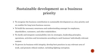Sustainable development as a business
priority
 To recognize the business contribution to sustainable development as a key priority and
an enabler for long-term business success.
 To build the necessary awareness and understanding amongst its employees,
shareholders, customers, and other stakeholders.
 To clarify and integrate sustainability into its strategies, leadership principles,
operations, activities and investments according to each business’ individually relevant
context.
 To govern its business with integrity, develop best practices in any relevant area of
work, and promote ethical conduct, including fighting corruption.
 