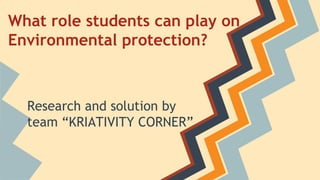 What role students can play on
Environmental protection?
Research and solution by
team “KRIATIVITY CORNER”
 