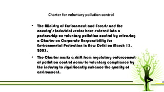 Charter for voluntary pollution control 
• The Ministry of Environment and Forests and the 
country’s industrial sector have entered into a 
partnership on voluntary pollution control by releasing 
a Charter on Corporate Responsibility for 
Environmental Protection in New Delhi on March 13, 
2003. 
• The Charter marks a shift from regulatory enforcement 
of pollution control norms to voluntary compliance by 
the industry to significantly enhance the quality of 
environment. 
 