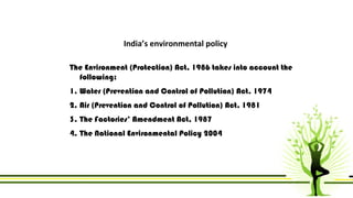 India’s environmental policy 
The Environment (Protection) Act, 1986 takes into account the 
following: 
1. Water (Prevention and Control of Pollution) Act, 1974 
2. Air (Prevention and Control of Pollution) Act, 1981 
3. The Factories’ Amendment Act, 1987 
4. The National Environmental Policy 2004 
