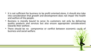 • It is not sufficient for business to be profit oriented alone, it should also take 
into consideration that growth and development does not impair the health 
and welfare of the people. 
• Business is morally bound to serve its customers not only by delivering 
quality products and services but also ensure appropriate considerations 
towards their welfare . 
• There should be no compromise or conflict between economic cause of 
business and social welfare. 
 