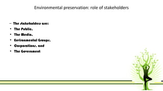 Environmental preservation: role of stakeholders 
– The stakeholders are: 
• The Public, 
• The Media, 
• Environmental Groups, 
• Corporations, and 
• The Government 
 