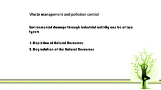 Waste management and pollution control 
Environmental damage through industrial activity can be of two 
types: 
1.Depletion of Natural Resources 
2.Degradation of the Natural Resources 
 