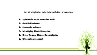 Key strategies for industrial pollution prevention 
1. Systematic waste reduction audit 
2. Material balance 
3. Economic balance 
4. Identifying Waste Reduction 
5. Use of Newer, Cleaner Technologies 
6. Life-cycle assessment 
 