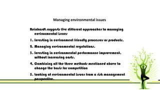 Managing environmental issues 
Reinhardt suggests five different approaches to managing 
environmental issues 
1. Investing in environment friendly processes or products. 
2. Managing environmental regulations. 
3. Investing in environmental performance improvement, 
without increasing costs. 
4. Combining all the three methods mentioned above to 
change the basis for competition 
5. Looking at environmental issues from a risk management 
perspective. 
 