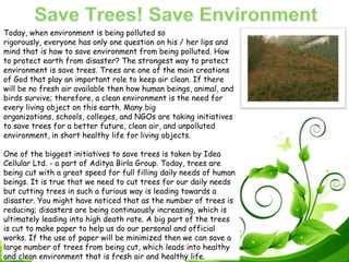 Today, when environment is being polluted so
rigorously, everyone has only one question on his / her lips and
mind that is how to save environment from being polluted. How
to protect earth from disaster? The strongest way to protect
environment is save trees. Trees are one of the main creations
of God that play an important role to keep air clean. If there
will be no fresh air available then how human beings, animal, and
birds survive; therefore, a clean environment is the need for
every living object on this earth. Many big
organizations, schools, colleges, and NGOs are taking initiatives
to save trees for a better future, clean air, and unpolluted
environment, in short healthy life for living objects.
One of the biggest initiatives to save trees is taken by Idea
Cellular Ltd. - a part of Aditya Birla Group. Today, trees are
being cut with a great speed for full filling daily needs of human
beings. It is true that we need to cut trees for our daily needs
but cutting trees in such a furious way is leading towards a
disaster. You might have noticed that as the number of trees is
reducing; disasters are being continuously increasing, which is
ultimately leading into high death rate. A big part of the trees
is cut to make paper to help us do our personal and official
works. If the use of paper will be minimized then we can save a
large number of trees from being cut, which leads into healthy
and clean environment that is fresh air and healthy life.
 