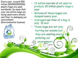 .
****
Every year, around 500
billion (500000000000)
plastic bags are used
worldwide. So many that
over one million bags are
being used every minute
and they're damaging our
environment.
(Environmental Cosmos)
 