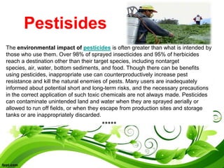 Pestisides
The environmental impact of pesticides is often greater than what is intended by
those who use them. Over 98% of sprayed insecticides and 95% of herbicides
reach a destination other than their target species, including nontarget
species, air, water, bottom sediments, and food. Though there can be benefits
using pesticides, inappropriate use can counterproductively increase pest
resistance and kill the natural enemies of pests. Many users are inadequately
informed about potential short and long-term risks, and the necessary precautions
in the correct application of such toxic chemicals are not always made. Pesticides
can contaminate unintended land and water when they are sprayed aerially or
allowed to run off fields, or when they escape from production sites and storage
tanks or are inappropriately discarded.
*****
 