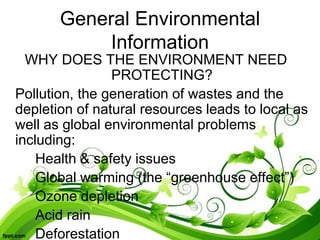 General Environmental
Information
WHY DOES THE ENVIRONMENT NEED
PROTECTING?
Pollution, the generation of wastes and the
depletion of natural resources leads to local as
well as global environmental problems
including:
Health & safety issues
Global warming (the “greenhouse effect”)
Ozone depletion
Acid rain
Deforestation
 
