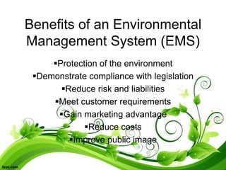 Benefits of an Environmental
Management System (EMS)
Protection of the environment
Demonstrate compliance with legislation
Reduce risk and liabilities
Meet customer requirements
Gain marketing advantage
Reduce costs
Improve public image
 