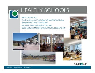 HEALTHY SCHOOLS
                      ARCH 730; Fall 2012
                      The Environmental Psychology of Health & Well‐Being
                      Wescoe 1007 Thurs 7:10 9:00pm
                               1007 Thurs 7:10‐9:00pm
                      Instructor: Keith Diaz Moore, PhD, AIA
                      Guest Lecturer: Marcel Harmon, PhD, PE, LEED‐AP O+M




GENUINE  |  PROGRESSIVE  |  ADVOCATES
 