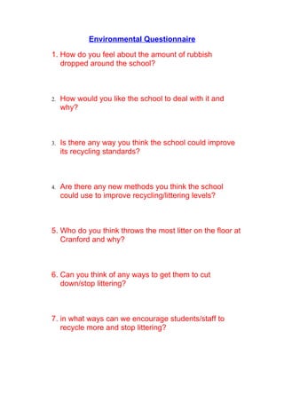 Environmental Questionnaire

1. How do you feel about the amount of rubbish
   dropped around the school?



2.   How would you like the school to deal with it and
     why?



3.   Is there any way you think the school could improve
     its recycling standards?



4.   Are there any new methods you think the school
     could use to improve recycling/littering levels?



5. Who do you think throws the most litter on the floor at
   Cranford and why?



6. Can you think of any ways to get them to cut
   down/stop littering?



7. in what ways can we encourage students/staff to
   recycle more and stop littering?
 