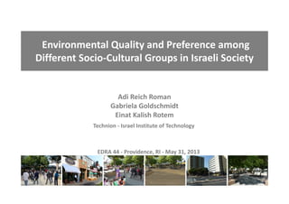 Environmental Quality and Preference among 
Different Socio‐Cultural Groups in Israeli Society 
Adi Reich Roman
Gabriela Goldschmidt 
Einat Kalish Rotem
Technion ‐ Israel Institute of Technology
EDRA 44 ‐ Providence, RI ‐ May 31, 2013
 
