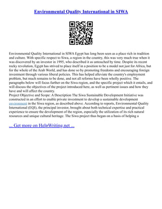 Environmental Quality International in SIWA
Environmental Quality International in SIWA Egypt has long been seen as a place rich in tradition
and culture. With specific respect to Siwa, a region in the country, this was very much true when it
was discovered by an investor in 1995, who described it as untouched by time. Despite its recent
rocky revolution, Egypt has strived to place itself in a position to be a model not just for Africa, but
for the whole of the Arab World, and has done so by promoting freedoms and encouraging foreign
investment through various liberal policies. This has helped alleviate the country's employment
problem, but much remains to be done, and not all reforms have been wholly positive. The
paragraphs below will focus further on the Siwa region, and the specific project which it entails, and
will discuss the objectives of the project introduced here, as well as pertinent issues and how they
have and will affect the country.
Project Objective and Scope: A Description The Siwa Sustainable Development Initiative was
constructed in an effort to enable private investment to develop a sustainable development
environment in the Siwa region, as described above. According to reports, Environmental Quality
International (EQI), the principal investor, brought about both technical expertise and practical
experience to ensure the development of the region, especially the utilization of its rich natural
resources and unique cultural heritage. The Siwa project thus began on a basis of helping a
... Get more on HelpWriting.net ...
 