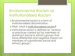 Environmental Racism as
Institutionalized Racism
 Environmental    racism is a form of
  institutionalized discrimination.
 Wait, what is institutionalized racism?
 Institutional racism is defined as ―actions
  or practices carried out by members of
  dominant (racial or ethnic) groups that
  have differential and negative impact on
  members of subordinate (racial and
  ethnic) groups‖.
 