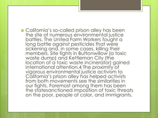    California’s so-called prison alley has been
    the site of numerous environmental justice
    battles. The United Farm Workers fought a
    long battle against pesticides that were
    sickening and, in some cases, killing their
    members. Site fights in Buttonwillow (a toxic
    waste dump) and Kettleman City (the
    location of a toxic waste incinerator) gained
    international attention.4 The proximity of
    vigorous environmental justice activism to
    California’s prison alley has helped activists
    from both movements see the similarities in
    our fights. Foremost among them has been
    the statesanctioned imposition of toxic threats
    on the poor, people of color, and immigrants.
 