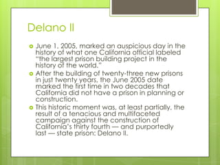 Delano II
   June 1, 2005, marked an auspicious day in the
    history of what one California official labeled
    ―the largest prison building project in the
    history of the world.‖
   After the building of twenty-three new prisons
    in just twenty years, the June 2005 date
    marked the first time in two decades that
    California did not have a prison in planning or
    construction.
   This historic moment was, at least partially, the
    result of a tenacious and multifaceted
    campaign against the construction of
    California’s thirty fourth — and purportedly
    last — state prison: Delano II.
 