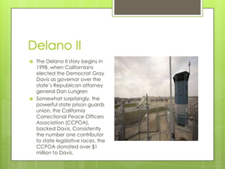 Delano II
   The Delano II story begins in
    1998, when Californians
    elected the Democrat Gray
    Davis as governor over the
    state’s Republican attorney
    general Dan Lungren
   Somewhat surprisingly, the
    powerful state prison guards
    union, the California
    Correctional Peace Officers
    Association (CCPOA),
    backed Davis. Consistently
    the number one contributor
    to state legislative races, the
    CCPOA donated over $1
    million to Davis.
 