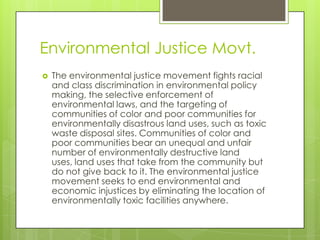 Environmental Justice Movt.
   The environmental justice movement fights racial
    and class discrimination in environmental policy
    making, the selective enforcement of
    environmental laws, and the targeting of
    communities of color and poor communities for
    environmentally disastrous land uses, such as toxic
    waste disposal sites. Communities of color and
    poor communities bear an unequal and unfair
    number of environmentally destructive land
    uses, land uses that take from the community but
    do not give back to it. The environmental justice
    movement seeks to end environmental and
    economic injustices by eliminating the location of
    environmentally toxic facilities anywhere.
 