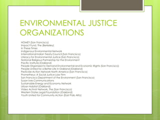 ENVIRONMENTAL JUSTICE
ORGANIZATIONS
HOMEY (San Francisco)
Impact Fund, The (Berkeley)
In These Times
Indigenous Environmental Network
International Indian Treaty Council (San Francisco)
Literacy for Environmental Justice (San Francisco)
National Religious Partnership for the Environment
Pacific Institute (Oakland)
People Organized to Demand Environmental and Economic Rights (San Francisco)
People United for a Better Life in Oakland (Oakland)
Pesticide Action Network North America (San Francisco)
Prometheus: A Social Justice Law Firm
San Francisco Department of the Environment (San Francisco)
Susan Ives Communications
Sustainable Energy and Economy Network
Urban Habitat (Oakland)
Video Activist Network, The (San Francisco)
Western States Legal Foundation (Oakland)
Youth United for Community Action (East Palo Alto)
 