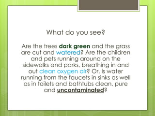 What do you see?

Are the trees dark green and the grass
are cut and watered? Are the children
     and pets running around on the
 sidewalks and parks, breathing in and
    out clean oxygen air? Or, is water
running from the faucets in sinks as well
 as in toilets and bathtubs clean, pure
          and uncontaminated?
 