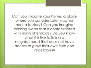 Can you imagine your home, a place
  where you consider safe, located
  near a factory? Can you imagine
 drinking water that is contaminated
 with harsh chemicals? Do you know
        what it is like to live in a
  neighborhood that does not have
 access to grow their own fruits and
             vegetables?
 