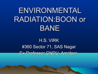ENVIRONMENTAL
RADIATION:BOON or
BANE
H.S. VIRK
#360 Sector 71, SAS Nagar
Ex-Professor GNDU, Amritsar

 