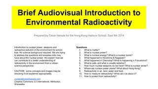 Brief Audiovisual Introduction to 
Environmental Radioactivity 
Prepared by Cesar Harada for the Hong Kong Harbour School, Sept 6th 2014 
Questions 
1. What is matter? 
2. What is nuclear power? 
3. What is nuclear energy? What is a nuclear bomb? 
4. What happened in Hiroshima & Nagasaki? 
5. What happened in Chernobyl? What is happening in Fukushima? 
6. What is safe, and what is unsafe radiation? 
7. How much nuclear weapons do we have? What is nuclear winter? 
8. Where are nuclear power plants? What about Hong Kong? 
9. Radioactivity in air, land, water and food. 
10. How to measure radioactivity? What can I do about it? 
11. How to protect from radioactivity? 
Introduction to nuclear power, weapons and 
radioactive pollution in the environment for school 
kids. No science background required. We are trying 
to address the questions and anxieties kids may 
have about the nuclear power. We explain how we 
can contribute to a better understanding of 
radioactivity in the environment from a citizen 
science perspective. 
CAUTION : some concepts and images may be 
shocking if not explained appropriately. 
contact@cesarharada.com 
Creative Commons 3.0 international, Attribution, 
Sharealike 
 