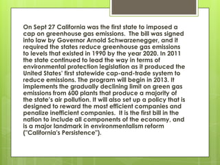 On Sept 27 California was the first state to imposed a
cap on greenhouse gas emissions. The bill was signed
into law by Governor Arnold Schwarzenegger, and it
required the states reduce greenhouse gas emissions
to levels that existed in 1990 by the year 2020. In 2011
the state continued to lead the way in terms of
environmental protection legislation as it produced the
United States’ first statewide cap-and-trade system to
reduce emissions. The program will begin in 2013. It
implements the gradually declining limit on green gas
emissions from 600 plants that produce a majority of
the state’s air pollution. It will also set up a policy that is
designed to reward the most efficient companies and
penalize inefficient companies. It is the first bill in the
nation to include all components of the economy, and
is a major landmark in environmentalism reform
("California's Persistence").
 