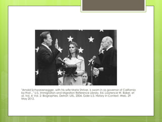 "Arnold Schwarzenegger, with his wife Maria Shriver, is sworn in as governor of California
by that..." U.S. Immigration and Migration Reference Library. Ed. Lawrence W. Baker, et
al. Vol. 4: Vol. 2: Biographies. Detroit: UXL, 2004. Gale U.S. History In Context. Web. 29
May 2012.
 