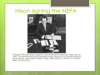 Nixon signing the NEPA




"President Richard Nixon signed in the National Environment Policy Act of
1969." Environmental Issues: Essential Primary Sources. Ed. Brenda Wilmoth
Lerner and K. Lee Lerner. Detroit: Gale, 2006. Gale U.S. History In Context.
Web. 24 May 2012.
 