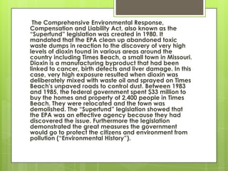 The Comprehensive Environmental Response,
Compensation and Liability Act, also known as the
“Superfund” legislation was created in 1980. It
mandated that the EPA clean up abandoned toxic
waste dumps in reaction to the discovery of very high
levels of dioxin found in various areas around the
country including Times Beach, a small town in Missouri.
Dioxin is a manufacturing byproduct that had been
linked to cancer, birth defects and liver damage. In this
case, very high exposure resulted when dioxin was
deliberately mixed with waste oil and sprayed on Times
Beach's unpaved roads to control dust. Between 1983
and 1985, the federal government spent $33 million to
buy the homes and property of 2,400 people in Times
Beach. They were relocated and the town was
demolished. The “Superfund” legislation showed that
the EPA was an effective agency because they had
discovered the issue. Furthermore the legislation
demonstrated the great measures the government
would go to protect the citizens and environment from
pollution (“Environmental History”).
 
