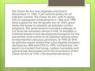 The Clean Air Act was originally enacted in
December 17, 1963. It set national policy for air
pollution control. The Clean Air Act, with its along
with its subsequent amendments in 1966 and 1990
(and support by the Air Quality Act of 1967) gave
states the bases to establish air pollution control
programs. The amendments included a pledge to
cut acid rain emissions almost in half, to establish a
national research and development program for the
prevention and control of air pollution among other
environmental conscious provisions. In 1990 an EPA
air pollution report stated that sulfur dioxide emissions
declined by 40% from1970 to 1990. Furthermore, the
report concluded that smog, carbon monoxide and
ozone levels decreased since the enactment of the
Clean Air Act of 1970. (“Environmental History”).
 