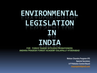 ENVIRONMENTAL
 LEGISLATION
      IN
    INDIA
     FOR FOREST RANGE OFFICERS PROBATIONERS
ANDHRA PRADESH FOREST ACADEMY DULAPALLY HYDERABAD



                                      Mohan Chandra Pargaien IFS
                                                 Special Secretary
                                       A P Pollution Control Board
                                          mcpargaien@gmail.com
 
