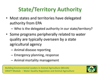 State/Territory Authority
• Most states and territories have delegated
  authority from EPA
     – Who is the delegated authority in our state/territory?
• Some programs peripherally related to water
  quality are typically overseen by a state
  agricultural agency
     – Animal disease reporting
     – Emergency planning, response
     – Animal mortality management

Building Environmental Leaders in Animal Agriculture (BELAA)
DRAFT Module – Water Quality Regulation and Animal Agriculture
 