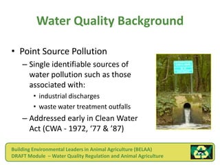 Water Quality Background

• Point Source Pollution
    – Single identifiable sources of
      water pollution such as those
      associated with:
        • industrial discharges
        • waste water treatment outfalls
    – Addressed early in Clean Water
      Act (CWA - 1972, ‘77 & ’87)

Building Environmental Leaders in Animal Agriculture (BELAA)
DRAFT Module – Water Quality Regulation and Animal Agriculture
 
