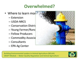 Overwhelmed?
• Where to learn more!
     – Extension
     – USDA-NRCS
     – Conservation Districts
     – Young Farmer/Rancher Advisors
     – Fellow Producers
     – Commodity Associations
     – Consultants
     – EPA Ag Center

Building Environmental Leaders in Animal Agriculture (BELAA)
DRAFT Module – Water Quality Regulation and Animal Agriculture
 