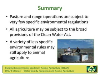 Summary
• Pasture and range operations are subject to
  very few specific environmental regulations
• All agriculture may be subject to the broad
  provisions of the Clean Water Act.
• A variety of less specific
  environmental rules may
  still apply to animal
  agriculture

Building Environmental Leaders in Animal Agriculture (BELAA)
DRAFT Module – Water Quality Regulation and Animal Agriculture
 