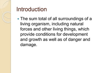 Introduction
The sum total of all surroundings of a
living organism, including natural
forces and other living things, which
provide conditions for development
and growth as well as of danger and
damage.