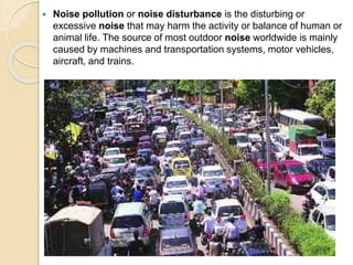  Noise pollution or noise disturbance is the disturbing or
excessive noise that may harm the activity or balance of human or
animal life. The source of most outdoor noise worldwide is mainly
caused by machines and transportation systems, motor vehicles,
aircraft, and trains.