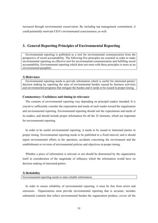 11
increased through environmental conservation. By including top management commitment, it
could potentially motivate CEO’s environmental consciousness, as well.
3. General Reporting Principles of Environmental Reporting
Environmental reporting is published as a tool for environmental communication from the
perspective of social accountability. The following five principles are essential in order to make
environmental reporting an effective tool for environmental communication and fulfilling social
accountability. Environmental reporting which does not meet with these principles is more as an
environmental pamphlet.
1) Relevance
Environmental reporting needs to provide information which is useful for interested parties’
decision making by reporting the state of environmental burden caused by business activities
and environmental programs that mitigate the burden and it needs to be issued in proper timing.
Commentary: Usefulness and timing in relevance
The contents of environmental reporting vary depending on principal readers intended. It is
crucial to sufficiently consider the expectation and needs of each reader toward the organization
and environmental reporting. Environmental reporting should suit the expectations and needs of
its readers, and should include proper information for all the 25 elements, which are important
for environmental reporting.
In order to be useful environmental reporting, it needs to be issued to interested parties in
proper timing. Environmental reporting needs to be published in a fixed interval; and it should
report environmental efforts in the operation, accidents concerning the environment and the
establishment or revision of environmental policies and objectives in proper timing.
Whether a piece of information is relevant or not should be determined by the organization
itself in consideration of the magnitude of influence which the information would have on
decision making of interested parties.
2) Reliability
Environmental reporting needs to state reliable information.
In order to ensure reliability of environmental reporting, it must be free from errors and
omissions. Organizations must provide environmental reporting that is accurate, includes
substantial contents that reflect environmental burden the organization produce, covers all the
 