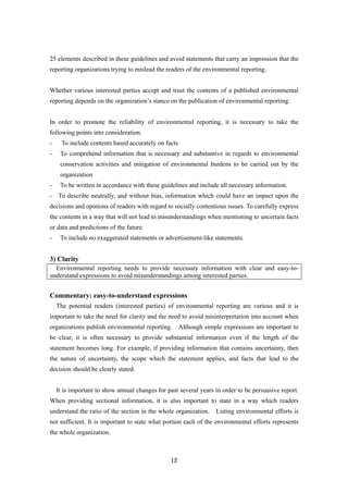12
25 elements described in these guidelines and avoid statements that carry an impression that the
reporting organizations trying to mislead the readers of the environmental reporting.
Whether various interested parties accept and trust the contents of a published environmental
reporting depends on the organization’s stance on the publication of environmental reporting.
In order to promote the reliability of environmental reporting, it is necessary to take the
following points into consideration.
- To include contents based accurately on facts
- To comprehend information that is necessary and substantive in regards to environmental
conservation activities and mitigation of environmental burdens to be carried out by the
organization
- To be written in accordance with these guidelines and include all necessary information.
- To describe neutrally, and without bias, information which could have an impact upon the
decisions and opinions of readers with regard to socially contentious issues. To carefully express
the contents in a way that will not lead to misunderstandings when mentioning to uncertain facts
or data and predictions of the future.
- To include no exaggerated statements or advertisement-like statements.
3) Clarity
Environmental reporting needs to provide necessary information with clear and easy-to-
understand expressions to avoid misunderstandings among interested parties.
Commentary: easy-to-understand expressions
The potential readers (interested parties) of environmental reporting are various and it is
important to take the need for clarity and the need to avoid misinterpretation into account when
organizations publish environmental reporting. Although simple expressions are important to
be clear, it is often necessary to provide substantial information even if the length of the
statement becomes long. For example, if providing information that contains uncertainty, then
the nature of uncertainty, the scope which the statement applies, and facts that lead to the
decision should be clearly stated.
It is important to show annual changes for past several years in order to be persuasive report.
When providing sectional information, it is also important to state in a way which readers
understand the ratio of the section in the whole organization. Listing environmental efforts is
not sufficient. It is important to state what portion each of the environmental efforts represents
the whole organization.
 