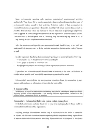 13
Some environmental reporting only mentions organizations’ environmental activities
qualitatively. They almost fail to mention quantitative data (results and targets) and the state of
environmental burdens caused by their activities. To inform readers of facts accurately, it is
essential to indicate such quantitative data and it should provide actual numeric data as much as
possible. If the absolute values are excluded or only an index such as percentages of previous
year is applied, it could damage the reputation of the organization or raise needless doubts.
This could lead to misconception such as, “Actually, they are not taking any action at all” or
“They actually produce larger environmental burdens”.
After that, environmental reporting, as a communication tool, should be easy to see, read, and
understand. It is also necessary to devise particular expressions that attract the readers’ interest
to read.
In order to promote the clarity of environmental reporting, it is desirable to do the following.
- To enhance the use of straightforward sentences and styles
- To use graphs or pictures in addition to text
- To appropriately explain the meaning of efforts reported or quantities mentioned
Expressions and terms that can only be understood by someone in the same circle should be
avoided where possible, or if unavoidable, explanatory notes should be added.
It is especially expected that site environmental reporting should be summarized in easy
manner, with emphasis on information of interest to the local public.
4) Comparability
Information included in environmental reporting needs to be comparable between different
reporting periods of the organization. Even among different organizations, information that
enables certain comparison should be provided.
Commentary: Information that would enable certain comparison
First of all, information included should not be only for a single year, but it should enable to
compare historical trends of the organization.
Secondly, although environmental burdens vary in accordance with the nature of operations
or sectors, it is desirable that environmental reporting can be comparable among organizations
in both the same and different sectors. Providing figures that could be compared to the figures
 
