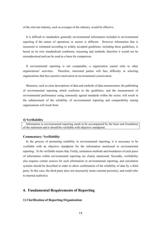 14
of the relevant industry, such as averages of the industry, would be effective.
It is difficult to standardize generally environmental information included in environmental
reporting if the nature of operations or sectors is different. However information that is
measured or estimated according to widely accepted guidelines, including these guidelines, is
based on its own standardized conditions, reasoning and methods; therefore it would not be
misunderstood and can be used as a basis for comparison.
If environmental reporting is not comparable, a organization cannot refer to other
organizations’ activities. Therefore, interested parties will face difficulty in selecting
organizations that have positive motivation in environmental conservation.
Measures, such as clear descriptions of data and methods of data measurement, the publishing
of environmental reporting which conforms to the guidelines, and the measurement of
environmental performance using commonly agreed standards within the sector, will result in
the enhancement of the reliability of environmental reporting and comparability among
organizations will result from.
4) Verifiability
Information in environmental reporting needs to be accompanied by the basis and foundation
of the statement and it should be verifiable with objective standpoint.
Commentary: Verifiability
In the process of promoting reliability in environmental reporting, it is necessary to be
verifiable with an objective standpoint for the information mentioned in environmental
reporting . To be verifiable means that; Firstly, estimation methods and boundaries of each piece
of information within environmental reporting are clearly mentioned. Secondly, verifiability
also requires certain sources for each information in environmental reporting, and calculation
systems should be described in order to allow confirmation of the reliability of data by a third
party. In this case, the third party does not necessarily mean external person(s), and could refer
to internal auditor(s).
4. Fundamental Requirements of Reporting
1) Clarification of Reporting Organization
 
