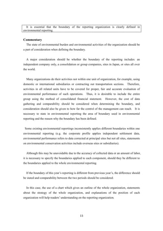 15
It is essential that the boundary of the reporting organization is clearly defined in
environmental reporting.
Commentary
The state of environmental burden and environmental activities of the organization should be
a part of consideration when defining the boundary.
A major consideration should be whether the boundary of the reporting includes: an
independent company only, a consolidation or group companies, sites in Japan, or sites all over
the world.
Many organizations do their activities not within one unit of organization, for example, using
domestic or international subsidiaries or contracting out transportation sections. Therefore,
activities in all related units have to be covered for proper, fair and accurate evaluation of
environmental performance of such operations. Thus, it is desirable to include the entire
group using the method of consolidated financial statement. However, the cost of data
gathering and comparability should be considered when determining the boundary, and
consideration should also be given to how far the control of the management can reach. It is
necessary to state in environmental reporting the area of boundary used in environmental
reporting and the reason why the boundary has been defined.
Some existing environmental reportings inconsistently applies different boundaries within one
environmental reporting (e.g. the corporate profile applies independent settlement data,
environmental performance refers to data corrected at principal sites but not all sites, statements
on environmental conservation activities include overseas sites or subsidiaries).
Although this may be unavoidable due to the accuracy of collected data or an amount of labor,
it is necessary to specify the boundaries applied to each component, should they be different to
the boundaries applied to the whole environmental reporting.
If the boundary of this year’s reporting is different from previous year’s, the difference should
be stated and comparability between the two periods should be considered.
In this case, the use of a chart which gives an outline of the whole organization, statements
about the strategy of the whole organization, and explanations of the position of each
organization will help readers’ understanding on the reporting organization.
 