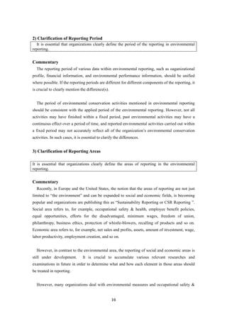 16
2) Clarification of Reporting Period
It is essential that organizations clearly define the period of the reporting in environmental
reporting.
Commentary
The reporting period of various data within environmental reporting, such as oaganizational
profile, financial information, and environmental performance information, should be unified
where possible. If the reporting periods are different for different components of the reporting, it
is crucial to clearly mention the difference(s).
The period of environmental conservation activities mentioned in environmental reporting
should be consistent with the applied period of the environmental reporting. However, not all
activities may have finished within a fixed period, past environmental activities may have a
continuous effect over a period of time, and reported environmental activities carried out within
a fixed period may not accurately reflect all of the organization’s environmental conservation
activities. In such cases, it is essential to clarify the differences.
3) Clarification of Reporting Areas
It is essential that organizations clearly define the areas of reporting in the environmental
reporting.
Commentary
Recently, in Europe and the United States, the notion that the areas of reporting are not just
limited to “the environment” and can be expanded to social and economic fields, is becoming
popular and organizations are publishing this as “Sustainability Reporting or CSR Reporting ”.
Social area refers to, for example, occupational safety & health, employee benefit policies,
equal opportunities, efforts for the disadvantaged, minimum wages, freedom of union,
philanthropy, business ethics, protection of whistle-blowers, recalling of products and so on.
Economic area refers to, for example, net sales and profits, assets, amount of investment, wage,
labor productivity, employment creation, and so on.
However, in contrast to the environmental area, the reporting of social and economic areas is
still under development. It is crucial to accumulate various relevant researches and
examinations in future in order to determine what and how each element in those areas should
be treated in reporting.
However, many organizations deal with environmental measures and occupational safety &
 